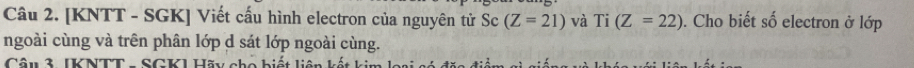 [KNTT - SGK ] Viết cấu hình electron của nguyên tử Sc (Z=21) và T 1 (Z=22). Cho biết số electron ở lớp 
ngoài cùng và trên phân lớp d sát lớp ngoài cùng. 
Câu 3. [KNTT - SGK] Hãy cho biết liên kết kim