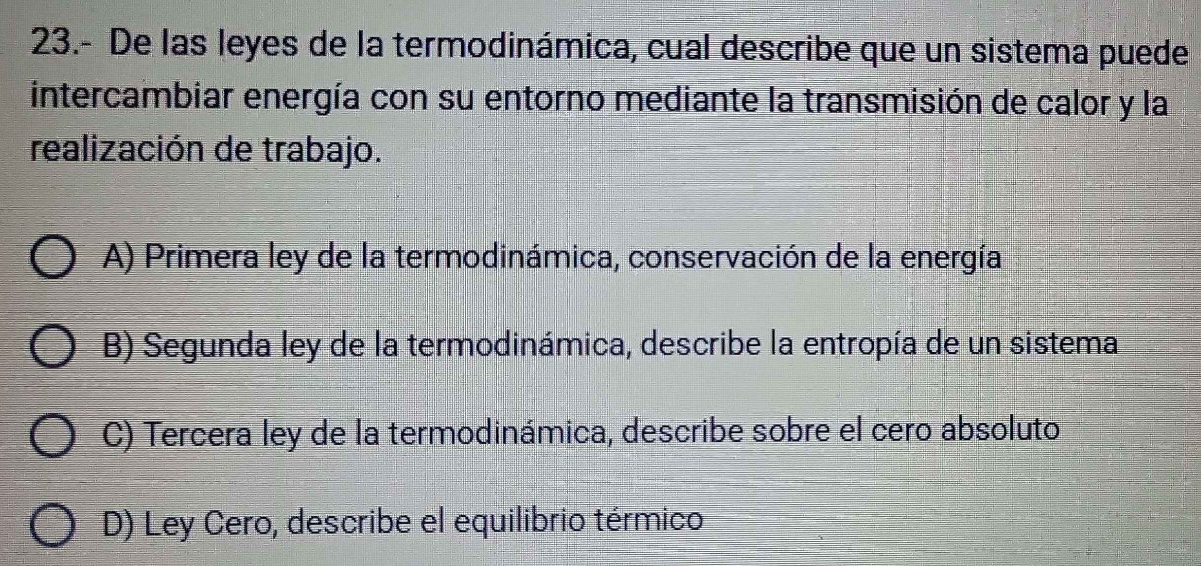 23.- De las leyes de la termodinámica, cual describe que un sistema puede
intercambiar energía con su entorno mediante la transmisión de calor y la
realización de trabajo.
A) Primera ley de la termodinámica, conservación de la energía
B) Segunda ley de la termodinámica, describe la entropía de un sistema
C) Tercera ley de la termodinámica, describe sobre el cero absoluto
D) Ley Cero, describe el equilibrio térmico