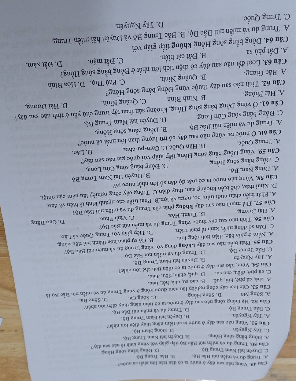 Vùng nào sau đây ở nước ta có đàn trâu lớn nhất cà nước?
A. Trung du và miền núi Bắc Bộ. B. Bắc Trung Bộ.
C. Duyên hải Nam Trung Bộ.
D. Đồng bằng sông Hồng.
Câu 50. Trung du và miền núi Bắc Bộ tiếp giáp với vùng kinh tế nào sau đây?
A. Đồng bằng sông Hồng. B. Duyên hải Nam Trung Bộ.
C. Tây Nguyên D. Đông Nam Bộ.
Câu 51. Vùng nào sau đây ở nước ta có tiềm năng thủy điện lớn nhất?
A. Tây Nguyên.
B. Duyên hải Nam Trung Bộ.
C. Bắc Trung Bộ
D. Trung du và miền núi Bắc Bộ.
Câu 52. Hệ thống sông nào sau đây ở nước ta có tiềm năng thủy điện lớn nhất?
A. Sông Mã. B. Sông Hồng. C. Sông Cả. D. Sông Ba.
Câu 53. Các loại cây công nghiệp lâu năm được trồng ở vùng Trung du và miền núi Bắc Bộ là
A. chè, cà phê, hồi, quế. B. cao su, chè, hồi, tiêu.
C. cà phê, điều, cao su. D. quế, chầu, tiêu, điều.
Câu 54. Vùng nào sau đây ở nước ta có diện tích chè lớn nhất?
A. Tây Nguyên. B. Duyên hải Nam Trung Bộ.
C. Bắc Trung Bộ. D. Trung du và miền núi Bắc Bộ.
Câu 55. Phát biểu nào sau đây không đúng với vùng Trung du và miền núi Bắc Bộ?
A. Nằm ở phía bắc, diện tích rộng lớn. B. Có sự phân hóa thành hai tiểu vùng.
C. Dân số đông nhất, kinh tế phát triển. D. Tiếp giáp với Trung Quốc và Lào.
Câu 56. Tỉnh nào sau đây thuộc vùng Trung du và miền núi Bắc Bộ?
A. Hải Dương. B. Thanh Hóa. C. Vĩnh Phúc. D. Cao Bằng.
Câu 57. Thế mạnh nào sau đây không phải của Trung du và miền núi Bắc Bộ?
A. Phát triển chăn nuôi trâu, bò, ngựa và lợn.B. Phát triển các ngành kinh tế biển và đảo.
D. Khai thác, chế biến khoáng sản, thuỷ điện.C. Trồng cây công nghiệp lâu năm cận nhiệt.
Câu 58. Vùng nào nước ta có mật độ dân số lớn nhất nước ta?
A. Đông Nam Bộ.  B. Duyên Hải Nam Trung Bộ.
C. Đồng bằng sông Hồng. D. Đồng bằng sông Cửu Long.
Câu 59. Vùng Đồng bắng sông Hồng tiếp giáp với quốc gia nào sau đây?
A. Trung Quốc. B. Hàn Quốc.C. Cam-pu-chia. D. Lào.
Câu 60. Ở nước ta, vùng nào sau đây có trữ lượng than lớn nhất cả nước?
A. Trung du và miền núi Bắc Bộ. B. Đồng bằng sông Hồng.
C. Đồng bằng sông Cửu Long. D. Duyên hải Nam Trung Bộ.
Câu 61. Ở vùng Đồng bằng sông Hồng, khoáng sản than tập trung chủ yếu ở tỉnh nào sau đây?
A. Hải Phòng. B. Ninh Bình C. Quảng Ninh.
D. Hải Dương.
Câu 62. Tỉnh nào sau đây thuộc vùng Đồng bằng sông Hồng?
A. Bắc Giang. B. Quảng Ninh. C. Phú Thọ. D. Hòa Bình.
Câu 63. Loại đất nào sau đây có diện tích lớn nhất ở Đồng bằng sông Hồng?
A. Đất phù sa B. Đất cát biển.
C. Đất mặn. D. Đất xám.
Câu 64. Đồng bằng sông Hồng không tiếp giáp với
A. Trung du và miền núi Bắc Bộ. B. Bắc Trung Bộ và Duyên hải miền Trung.
C. Trung Quốc. D. Tây Nguyên.