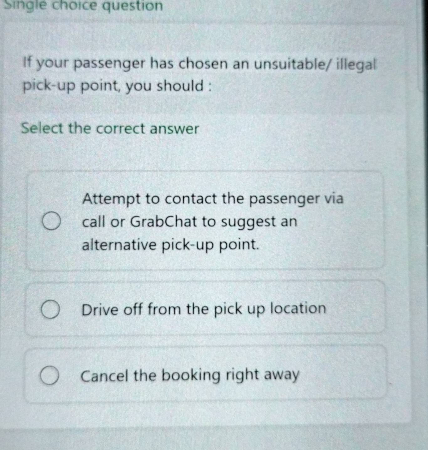 Single choice question
If your passenger has chosen an unsuitable/ illegal
pick-up point, you should :
Select the correct answer
Attempt to contact the passenger via
call or GrabChat to suggest an
alternative pick-up point.
Drive off from the pick up location
Cancel the booking right away