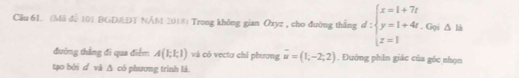 (Mã đề 101 BGD&DT NÁM 2018) Trong không gian Oxyz , cho đường thắng d:beginarrayl x=1+7t y=1+4t.Gyis z z=1endarray.
đường thắng đi qua điểm A(1;1;1) và có vectơ chỉ phương overline u=(1;-2;2). Đường phân giác của góc nhọn
tạo bởi d và Δ có phương trình là.