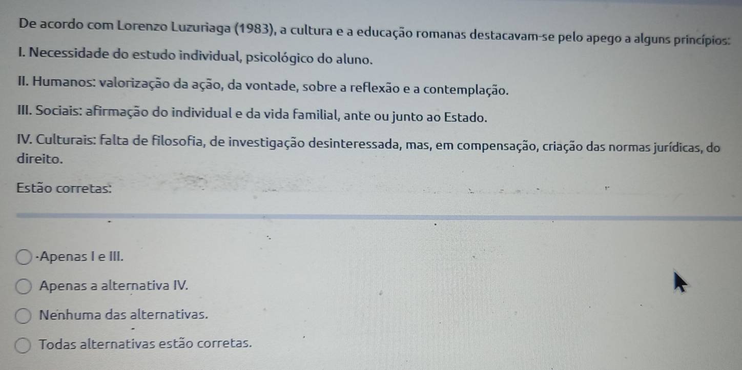 De acordo com Lorenzo Luzuriaga (1983), a cultura e a educação romanas destacavam-se pelo apego a alguns princípios:
I. Necessidade do estudo individual, psicológico do aluno.
II. Humanos: valorização da ação, da vontade, sobre a reflexão e a contemplação.
III. Sociais: afirmação do individual e da vida familial, ante ou junto ao Estado.
IV. Culturais: falta de filosofia, de investigação desinteressada, mas, em compensação, criação das normas jurídicas, do
direito.
Estão corretas:
·Apenas I e III.
Apenas a alternativa IV.
Nenhuma das alternativas.
Todas alternativas estão corretas.