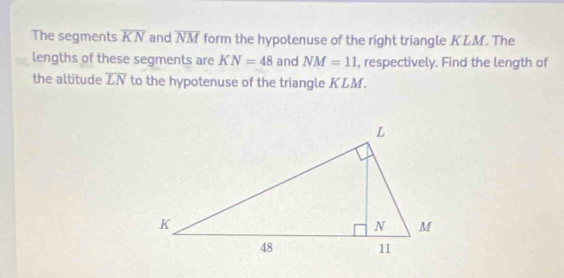 The segments overline KN and overline NM form the hypotenuse of the right triangle KLM. The 
lengths of these segments are KN=48 and NM=11 , respectively. Find the length of 
the altitude overline LN to the hypotenuse of the triangle KLM.