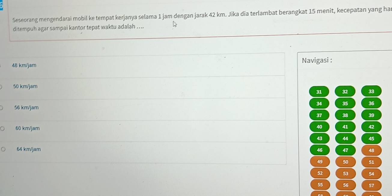 Seseorang mengendarai mobil ke tempat kerjanya selama 1 jam dengan jarak 42 km. Jika dia terlambat berangkat 15 menit, kecepatan yang ha
ditempuh agar sampai kantor tepat waktu adalah ....
Navigasi :
48 km/jam
50 km/jam
31 32 33
34 35 36
56 km/jam
37 38 39
60 km/jam
40 41 42
43 44 45
64 km/jam 47 48
46
49 50 51
52 53 54
55 56 57