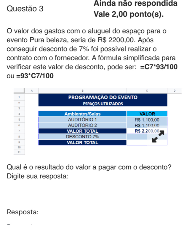 Ainda não respondida 
Questão 3 
Vale 2,00 ponto(s). 
O valor dos gastos com o aluguel do espaço para o 
evento Pura beleza, seria de R$ 2200,00. Após 
conseguir desconto de 7% foi possível realizar o 
contrato com o fornecedor. A fórmula simplificada para 
verificar este valor de desconto, pode ser: =C7^*93/100
Ou=93^*C7/100
Qual éo resultado do valor a pagar com o desconto? 
Digite sua resposta: 
Resposta: