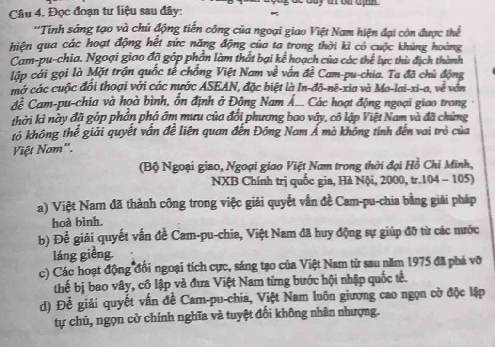 de day t on ajn  
Câu 4. Đọc đoạn tư liệu sau đây:
'Tính sáng tạo và chủ động tiến công của ngoại giao Việt Nam hiện đại còn được thể
hiện qua các hoạt động hết sức năng động của ta trong thời kì cỏ cuộc khủng hoàng
Cam-pu-chia. Ngoại giao đã góp phần làm thất bại kể hoạch của các thể lực thủ địch thành
lập cái gọi là Mặt trận quốc tế chống Việt Nam về vấn đề Cam-pu-chia. Ta đã chủ động
mở các cuộc đối thoại với các nước ASEAN, đặc biệt là In-đô-nê-xia và Ma-lai-xi-a, về văn
để Cam-pu-chia và hoà bình, ổn định ở Động Nam Á... Các hoạt động ngoại giao trong
thời kì này đã góp phần phá âm mưu của đối phương bao vây, cô lập Việt Nam và đã chứng
tỏ không thể giải quyết vấn đề liên quan đến Đông Nam Á mà không tính đến vai trò của
Việt Nam".
(Bộ Ngoại giao, Ngoại giao Việt Nam trong thời đại Hồ Chỉ Minh,
NXB Chính trị quốc gia, Hà Nội, 2000, tr.104 - 105)
a) Việt Nam đã thành công trong việc giải quyết vấn đề Cam-pu-chia bằng giải pháp
hoà bình.
b) Để giải quyết vấn đề Cam-pu-chia, Việt Nam đã huy động sự giúp đỡ từ các nước
láng giềng.
c) Các hoạt động đối ngoại tích cực, sáng tạo của Việt Nam từ sau năm 1975 đã phá vỡ
thế bị bao vây, cô lập và đưa Việt Nam từng bước hội nhập quốc tế.
d) Để giải quyết vấn đề Cam-pu-chia, Việt Nam luôn giương cao ngọn cờ độc lập
tự chủ, ngọn cờ chính nghĩa và tuyệt đối không nhân nhượng.