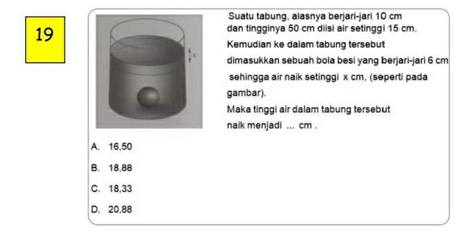 Suatu tabung, alasnya berjari-jari 10 cm
19
dan tingginya 50 cm diisi air setinggi 15 cm.
Kemudian ke dalam tabung tersebut
dimasukkan sebuah bola besi yang berjari-jari 6 cm
sehingga air naik setinggi x cm, (seperti pada
gambar).
Maka tinggi air dalam tabung tersebut
naik menjadi ... cm.
A. 16,50
B. 18,88
C. 18,33
D. 20,88