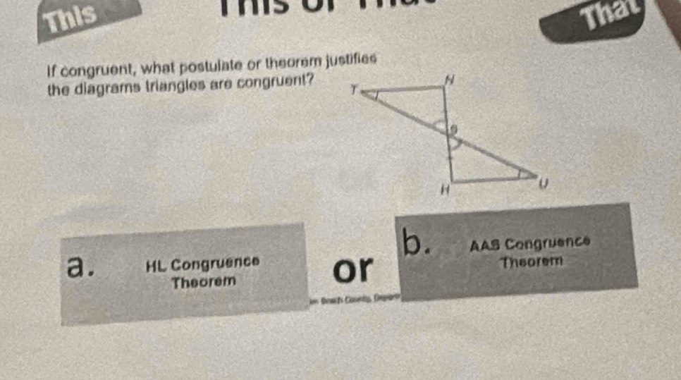 This That 
If congruent, what postulate or theorem justifies 
the diagrams triangles are congruent? 
b. 
a. HL Congruence or AAS Congruence 
Theorem Theorem 
n teach Caunt, Drpan