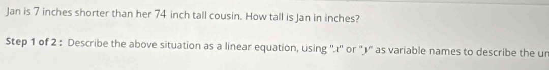 Jan is 7 inches shorter than her 74 inch tall cousin. How tall is Jan in inches? 
Step 1 of 2 : Describe the above situation as a linear equation, using ''.¿'' or ''¿'' as variable names to describe the un