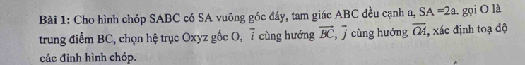 Cho hình chóp SABC có SA vuông góc đáy, tam giác ABC đều cạnh a, SA=2a.. gọi O là 
trung điểm BC, chọn hệ trục Oxyz gốc O, 7 cùng hướng vector BC, vector j cùng hướng overline OA , xác định toạ độ 
các đỉnh hình chóp.