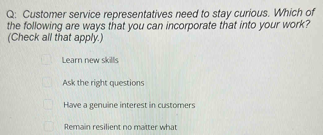 Customer service representatives need to stay curious. Which of
the following are ways that you can incorporate that into your work?
(Check all that apply.)
Learn new skills
Ask the right questions
Have a genuine interest in customers
Remain resilient no matter what