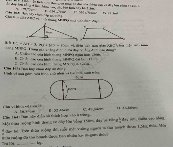 181! Tỉnh điện tích hình thang có tổng độ dài của chiều cao và đây lớn bằng 161m, 3
lần đây lớn bằng 4 lần chiều cao, đây lớn hơn đây bé 2,5m.
A. 179,75cm^2 B. 6261.75m^2 C. 6261,75dm^2 D. 89.5m^2
Câu 162: Bạn hãy chọn đáp án đùng.
Cho tam giác ABC và hình thang MNPQ như hình dưới đây:
Biết BC=AH* 3, PQ+MN=80cm và điện tích tam giác ABC bằng điện tích hình
thang MNPQ. Trong các khắng định dưới đây, khẳng định nào đúng?
A. Chiều cao của hình thang MNPQ ngắn hơn 12cm.
B. Chiều cao của hình thang MNPQ dài hơn 12cm.
C. Chiều cao của hình thang MNPQ là 12cm.
* Câu 163: Bạn hãy chọn đáp án đùng.
Hình vẽ sau gồm một hình chữ nhật và hai nửa hình tròn:
Chu vi hình vẽ trên là:
A. 36,84cm B. 52,46cm C. 48,84cm D. 46,86cm
Câu 164: Bạn hãy diễn số thích hợp vào ô trống.
Một thửa ruộng hình thang có đáy lớn bằng 150m, đáy bẻ bằng  3/5  đáy lớn, chiều cao bằng
 2/3  đáy bé. Trên thửa ruộng đô, mỗi mét vuông người ta thu hoạch được 1,5kg thóc. Hòi
thứa ruộng đó thu hoạch được bao nhiêu ki- lô-gam thóc?
Trá lời: _kg.