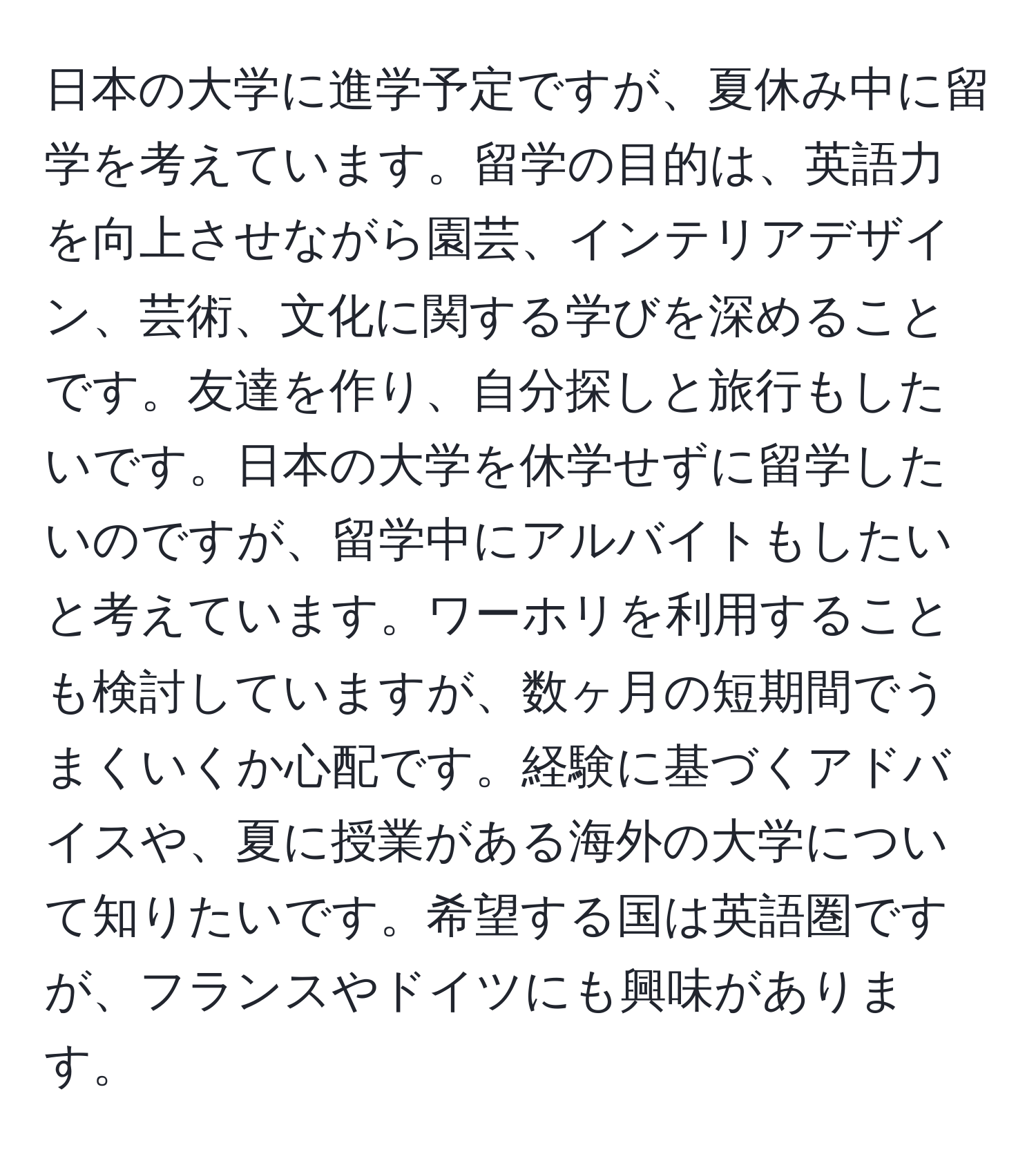 日本の大学に進学予定ですが、夏休み中に留学を考えています。留学の目的は、英語力を向上させながら園芸、インテリアデザイン、芸術、文化に関する学びを深めることです。友達を作り、自分探しと旅行もしたいです。日本の大学を休学せずに留学したいのですが、留学中にアルバイトもしたいと考えています。ワーホリを利用することも検討していますが、数ヶ月の短期間でうまくいくか心配です。経験に基づくアドバイスや、夏に授業がある海外の大学について知りたいです。希望する国は英語圏ですが、フランスやドイツにも興味があります。