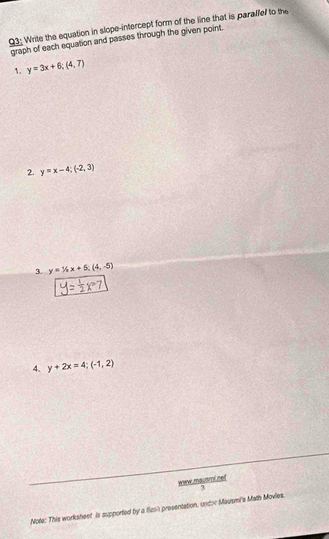 Write the equation in slope-intercept form of the line that is parallel to the 
graph of each equation and passes through the given point. 
1. y=3x+6;(4,7)
2. y=x-4;(-2,3)
3. y=1/2x+5; (4,-5)
4. y+2x=4;(-1,2)
www.mausmi.net 
3 
Note: This worksheet is supported by a flesh presentation, under Mausmi's Math Movies.