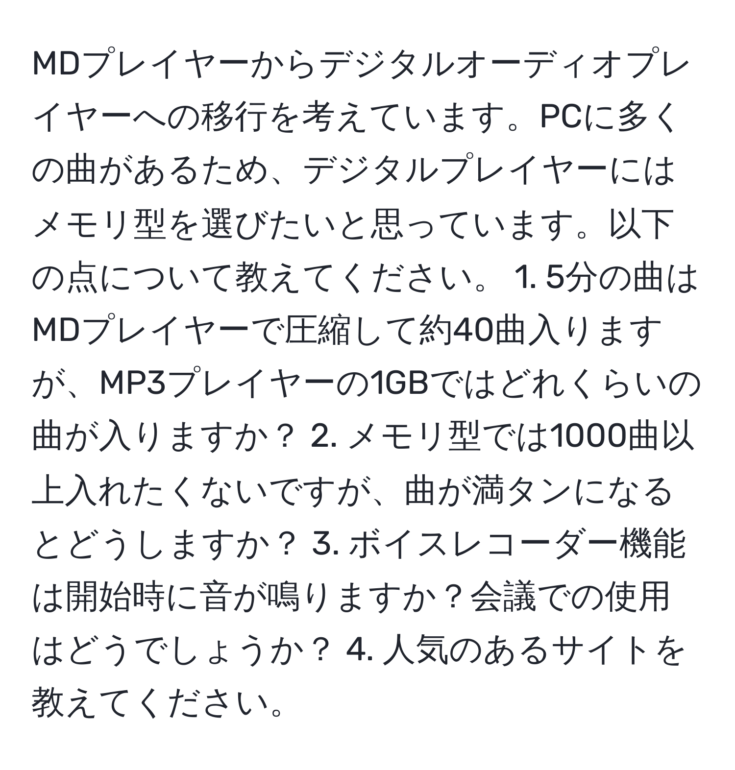 MDプレイヤーからデジタルオーディオプレイヤーへの移行を考えています。PCに多くの曲があるため、デジタルプレイヤーにはメモリ型を選びたいと思っています。以下の点について教えてください。 1. 5分の曲はMDプレイヤーで圧縮して約40曲入りますが、MP3プレイヤーの1GBではどれくらいの曲が入りますか？ 2. メモリ型では1000曲以上入れたくないですが、曲が満タンになるとどうしますか？ 3. ボイスレコーダー機能は開始時に音が鳴りますか？会議での使用はどうでしょうか？ 4. 人気のあるサイトを教えてください。