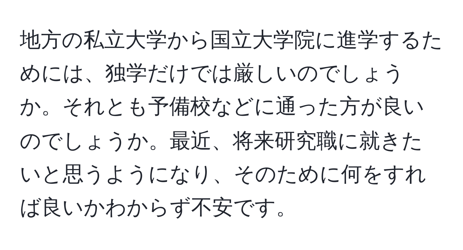 地方の私立大学から国立大学院に進学するためには、独学だけでは厳しいのでしょうか。それとも予備校などに通った方が良いのでしょうか。最近、将来研究職に就きたいと思うようになり、そのために何をすれば良いかわからず不安です。