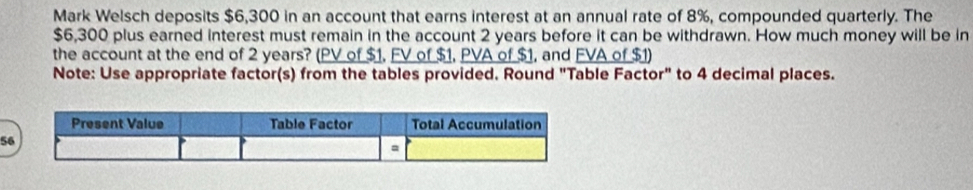 Mark Welsch deposits $6,300 in an account that earns interest at an annual rate of 8%, compounded quarterly. The
$6,300 plus earned interest must remain in the account 2 years before it can be withdrawn. How much money will be in 
the account at the end of 2 years? (PV of $1, FV of $1, PVA of $1, and FVA of $1) 
Note: Use appropriate factor(s) from the tables provided. Round "Table Factor" to 4 decimal places. 
5