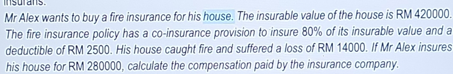 insurans. 
Mr Alex wants to buy a fire insurance for his house. The insurable value of the house is RM 420000. 
The fire insurance policy has a co-insurance provision to insure 80% of its insurable value and a 
deductible of RM 2500. His house caught fire and suffered a loss of RM 14000. If Mr Alex insures 
his house for RM 280000, calculate the compensation paid by the insurance company.