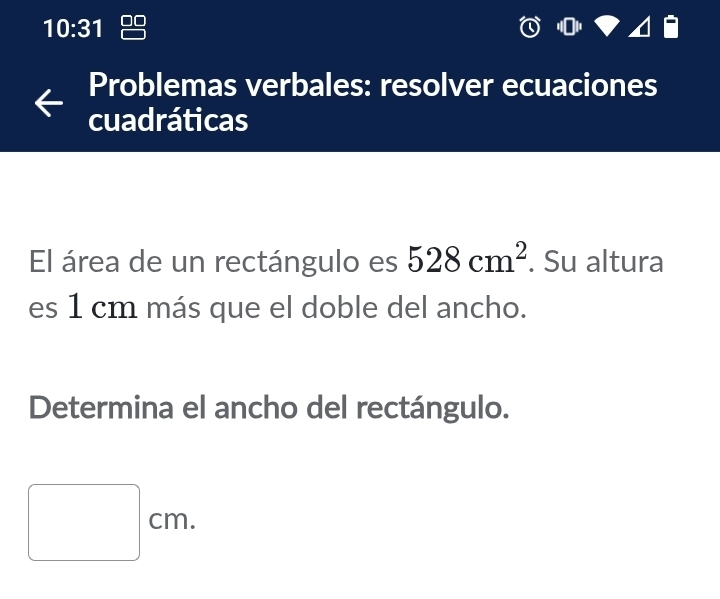 10:31 
Problemas verbales: resolver ecuaciones 
cuadráticas 
El área de un rectángulo es 528cm^2. Su altura 
es 1 cm más que el doble del ancho. 
Determina el ancho del rectángulo.
□ cm.