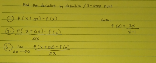 Find the derivative by definition / 3- STEP RULB 
1. f(x+Delta x)-f(x) Given: 
2  (f(x+Delta x)-f(x))/Delta x 
f(x)= 2x/x-1 
3. limlimits _Delta xto 0 (f(x+Delta x)-f(x))/Delta x 