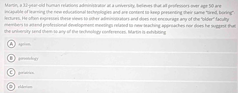 Martin, a 32-year-old human relations administrator at a university, believes that all professors over age 50 are
incapable of learning the new educational technologies and are content to keep presenting their same “tired, boring”
lectures. He often expresses these views to other administrators and does not encourage any of the “older” faculty
members to attend professional development meetings related to new teaching approaches nor does he suggest that
the university send them to any of the technology conferences. Martin is exhibiting
A ageism.
B gerontology
C geriatrics.
D elderism