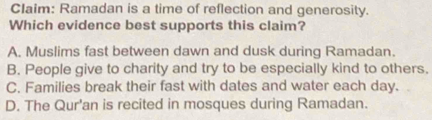 Claim: Ramadan is a time of reflection and generosity.
Which evidence best supports this claim?
A. Muslims fast between dawn and dusk during Ramadan.
B. People give to charity and try to be especially kind to others.
C. Families break their fast with dates and water each day.
D. The Qur'an is recited in mosques during Ramadan.