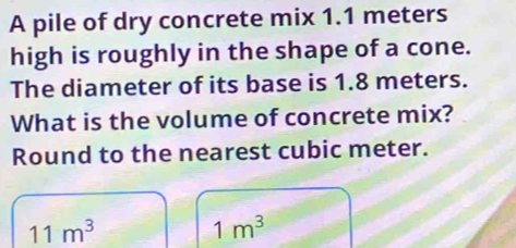 A pile of dry concrete mix 1.1 meters
high is roughly in the shape of a cone. 
The diameter of its base is 1.8 meters. 
What is the volume of concrete mix? 
Round to the nearest cubic meter.
11m^3
1m^3