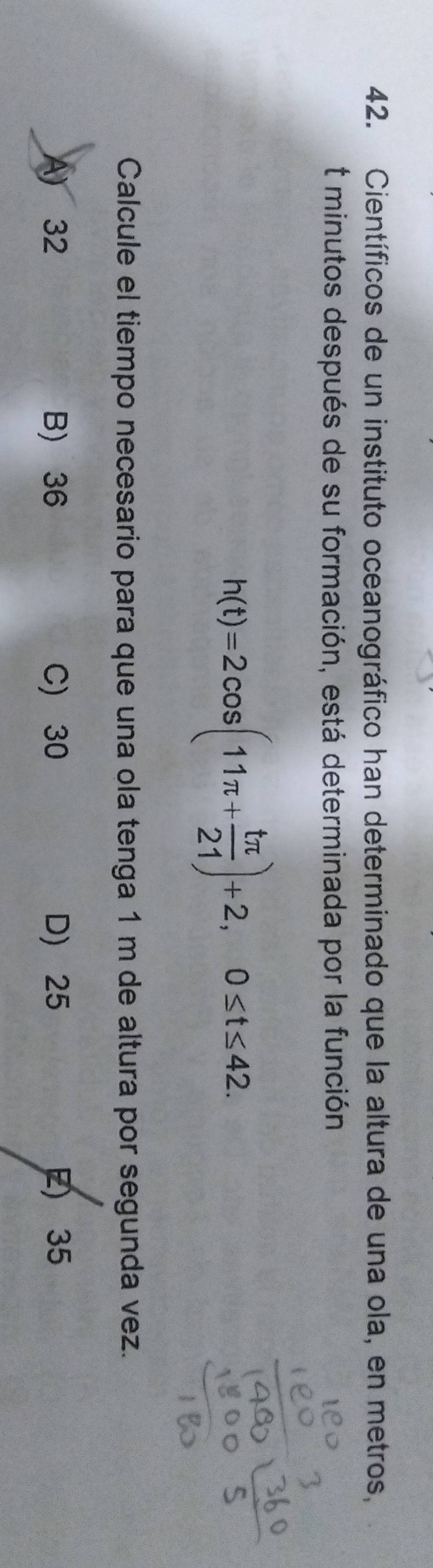 Científicos de un instituto oceanográfico han determinado que la altura de una ola, en metros,
t minutos después de su formación, está determinada por la función
h(t)=2cos (11π + tπ /21 )+2, 0≤ t≤ 42. 
Calcule el tiempo necesario para que una ola tenga 1 m de altura por segunda vez.
A) 32 B) 36 C) 30 D 25 E) 35