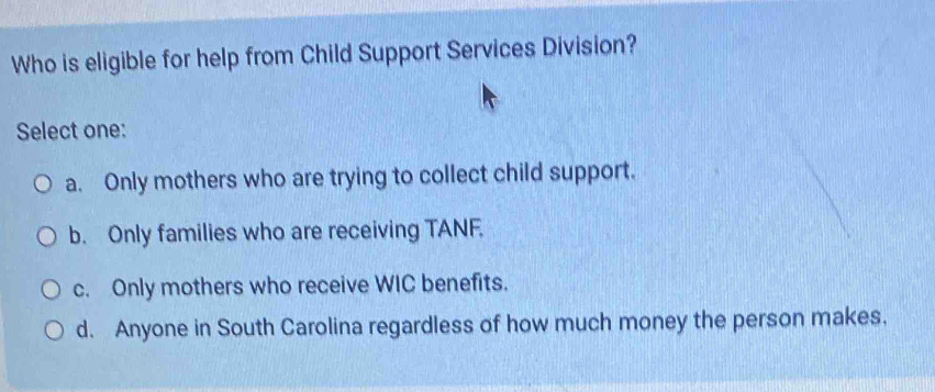 Who is eligible for help from Child Support Services Division?
Select one:
a. Only mothers who are trying to collect child support.
b. Only families who are receiving TANF.
c. Only mothers who receive WIC benefits.
d. Anyone in South Carolina regardless of how much money the person makes.