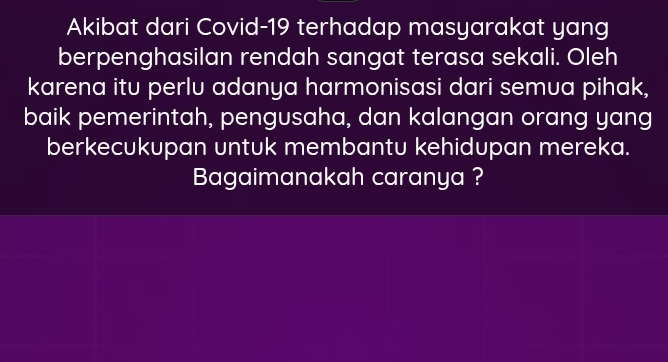 Akibat dari Covid-19 terhadap masyarakat yang 
berpenghasilan rendah sangat terasa sekali. Oleh 
karena itu perlu adanya harmonisasi dari semua pihak, 
baik pemerintah, pengusaha, dan kalangan orang yang 
berkecukupan untuk membantu kehidupan mereka. 
Bagaimanakah caranya ?