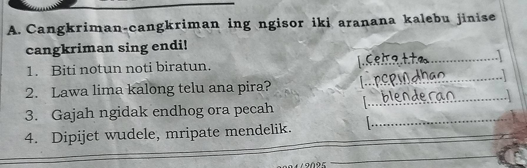 Cangkriman-cangkriman ing ngisor iki aranana kalebu jinise 
cangkriman sing endi! 
1. Biti notun noti biratun. 
_ 
_ 
2. Lawa lima kalong telu ana pira? 
_ 
3. Gajah ngidak endhog ora pecah_ 
4. Dipijet wudele, mripate mendelik. 
19095