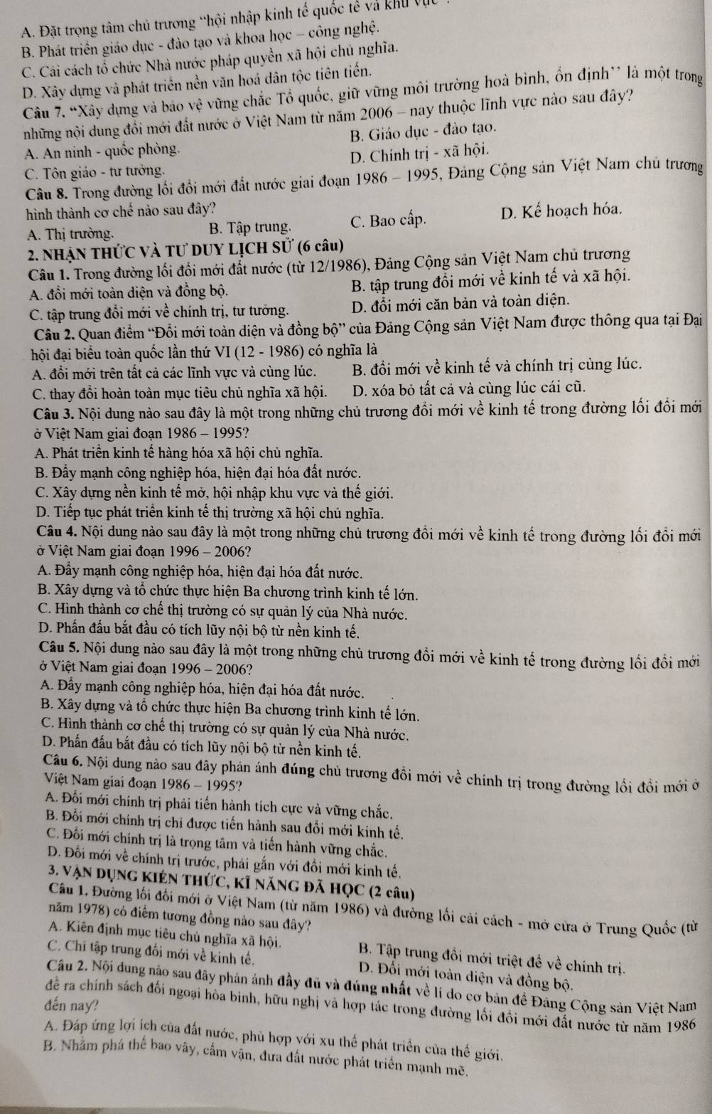 A. Đặt trọng tâm chủ trương “hội nhập kinh tế quốc tế và khu vục
B. Phát triển giáo dục - đào tạo và khoa học - công nghệ.
C. Cái cách tổ chức Nhà nước pháp quyền xã hội chủ nghĩa.
D. Xây dựng và phát triển nền văn hoá dân tộc tiên tiến.
Câu 7. “Xây dựng và báo vhat e vừng chắc Tổ quốc, giữ vững môi trường hoà bình, ổn định'' là một trong
những nội dung đồi mới đất nước ở Việt Nam từ năm 2006 - nay thuộc lĩnh vực nào sau đây?
A. An ninh - quốc phòng. B. Giáo dục - đào tạo.
C. Tôn giáo - tư tưởng. D. Chính trị - xã hội.
Câu 8. Trong đường lối đồi mới đất nước giai đoạn 1986 - 1995, Đảng Cộng sản Việt Nam chủ trương
hình thành cơ chế nào sau đây? D. Kế hoạch hóa.
A. Thị trường. B. Tập trung. C. Bao cấp.
2. NhẠN THứC Và Tư DUY LỊCH Sử (6 câu)
Câu 1. Trong đường lối đổi mới đất nước (từ 12/1986), Đảng Cộng sản Việt Nam chủ trương
A. đổi mới toàn diện và đồng bộ. B. tập trung đổi mới về kinh tế và xã hội.
C. tập trung đổi mới về chính trị, tư tướng. D. đổi mới căn bản và toàn diện.
Câu 2. Quan điểm “Đổi mới toàn diện và đồng bộ” của Đảng Cộng sản Việt Nam được thông qua tại Đại
hội đại biểu toàn quốc lần thứ VI(12-198 6) có nghĩa là
A. đổi mới trên tất cả các lĩnh vực và cùng lúc. B. đổi mới về kinh tế và chính trị cùng lúc.
C. thay đổi hoàn toàn mục tiêu chủ nghĩa xã hội. D. xóa bỏ tất cả và cùng lúc cái cũ.
Câu 3. Nội dung nào sau đây là một trong những chủ trương đổi mới về kinh tế trong đường lối đổi mới
ở Việt Nam giai đoạn 1986 - 1995?
A. Phát triển kinh tế hàng hóa xã hội chủ nghĩa.
B. Đầy mạnh công nghiệp hóa, hiện đại hóa đất nước.
C. Xây dựng nền kinh tế mở, hội nhập khu vực và thế giới.
D. Tiếp tục phát triển kinh tế thị trường xã hội chủ nghĩa.
Câu 4. Nội dung nào sau đây là một trong những chủ trương đồi mới về kinh tế trong đường lối đổi mới
ở Việt Nam giai đoạn 1996 - 2006?
A. Đầy mạnh công nghiệp hóa, hiện đại hóa đất nước.
B. Xây dựng và tổ chức thực hiện Ba chương trình kinh tế lớn.
C. Hình thành cơ chế thị trường có sự quản lý của Nhà nước.
D. Phần đấu bắt đầu có tích lũy nội bộ từ nền kinh tế.
Câu 5. Nội dung nào sau đây là một trong những chủ trương đồi mới về kinh tế trong đường lối đồi mới
ở Việt Nam giai đoạn 1996-20 06?
A. Đấy mạnh công nghiệp hóa, hiện đại hóa đất nước.
B. Xây dựng và tổ chức thực hiện Ba chương trình kinh tế lớn.
C. Hình thành cơ chế thị trường có sự quản lý của Nhà nước.
D. Phần đấu bắt đầu có tích lũy nội bộ từ nền kinh tế.
Câu 6. Nội dung nào sau đây phản ánh đúng chủ trương đồi mới về chính trị trong đường lối đồi mới ở
Việt Nam giai đoạn 1986-199 5?
A. Đối mới chính trị phải tiến hành tích cực và vững chắc.
B. Đối mới chính trị chi được tiến hành sau đổi mới kinh tế.
C. Đối mới chính trị là trọng tâm và tiến hành vững chắc.
D. Đối mới về chính trị trước, phải gắn với đồi mới kinh tế.
3. Vận dụng kiên thức, kĩ năng đã họC (2 câu)
Cầu 1. Đường lối đối mới ở Việt Nam (từ năm 1986) và đường lối cải cách - mở cửa ở Trung Quốc (từ
năm 1978) có điểm tương đồng nào sau đây?
A. Kiên định mục tiêu chủ nghĩa xã hội. B. Tập trung đối mới triệt đề về chính trị.
C. Chi tập trung đối mới về kinh tế. D. Đối mới toàn diện và đồng bộ.
Câu 2. Nội dung nào sau đây phản ánh đầy đủ và đúng nhất về lí do cơ bản đề Đảng Cộng sản Việt Nam
đến nay?
để ra chính sách đối ngoại hòa bình, hữu nghị và hợp tác trong đường lối đồi mới đất nước từ năm 1986
A. Đáp ứng lợi ích của đất nước, phù hợp yới xu thể phát triển của thế giới.
B. Nhằm phá thể bao vây, cấm vận, đưa đất nước phát triển mạnh mẽ.
