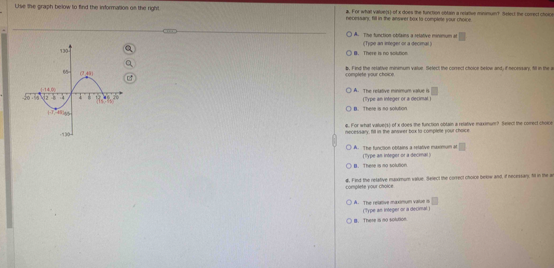 Use the graph below to find the information on the right. a. For what value(s) of x does the function obtain a relative minimum? Select the correct choice
necessary, fill in the answer box to complete your choice.
A. The function obtains a relative minimum at □
(Type an integer or a decimal.)
B. There is no solution.
b, Find the relative minimum value. Select the correct choice below and, if necessary, fill in the a
complete your choice.
A. The relative minimum value is
(Type an integer or a decimal.)
B. There is no solution
c. For what value(s) of x does the function obtain a relative maximum? Select the correct choice
necessary, fill in the answer box to complete your choice.
A. The function obtains a relative maximum at°
(Type an integer or a decimal.)
B. There is no solution.
d. Find the relative maximum value. Select the correct choice below and, if necessary, fill in the ar
complete your choice
A. The relative maximum value is
(Type an integer or a decimal.)
B. There is no solution.