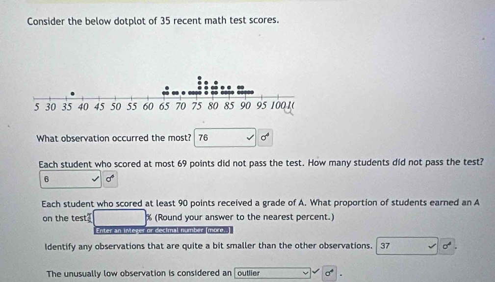 Consider the below dotplot of 35 recent math test scores. 
What observation occurred the most? 76 sigma^6
Each student who scored at most 69 points did not pass the test. How many students did not pass the test?
6
sigma^6
Each student who scored at least 90 points received a grade of A. What proportion of students earned an A 
on the test % (Round your answer to the nearest percent.) 
Enter an integer or decimal number (more..) 
Identify any observations that are quite a bit smaller than the other observations. 37 sigma^6. 
The unusually low observation is considered an outlier sigma^4