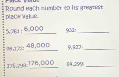 Piace value 
Round each number to its greatest 
place Value.
5,761 : 6,000 932:
48,172 : 48,000 9,927 : 
_
176,298 : 176,000 84,299 :_