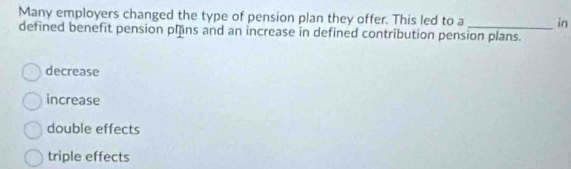 Many employers changed the type of pension plan they offer. This led to a _in
defined benefit pension plns and an increase in defined contribution pension plans.
decrease
increase
double effects
triple effects