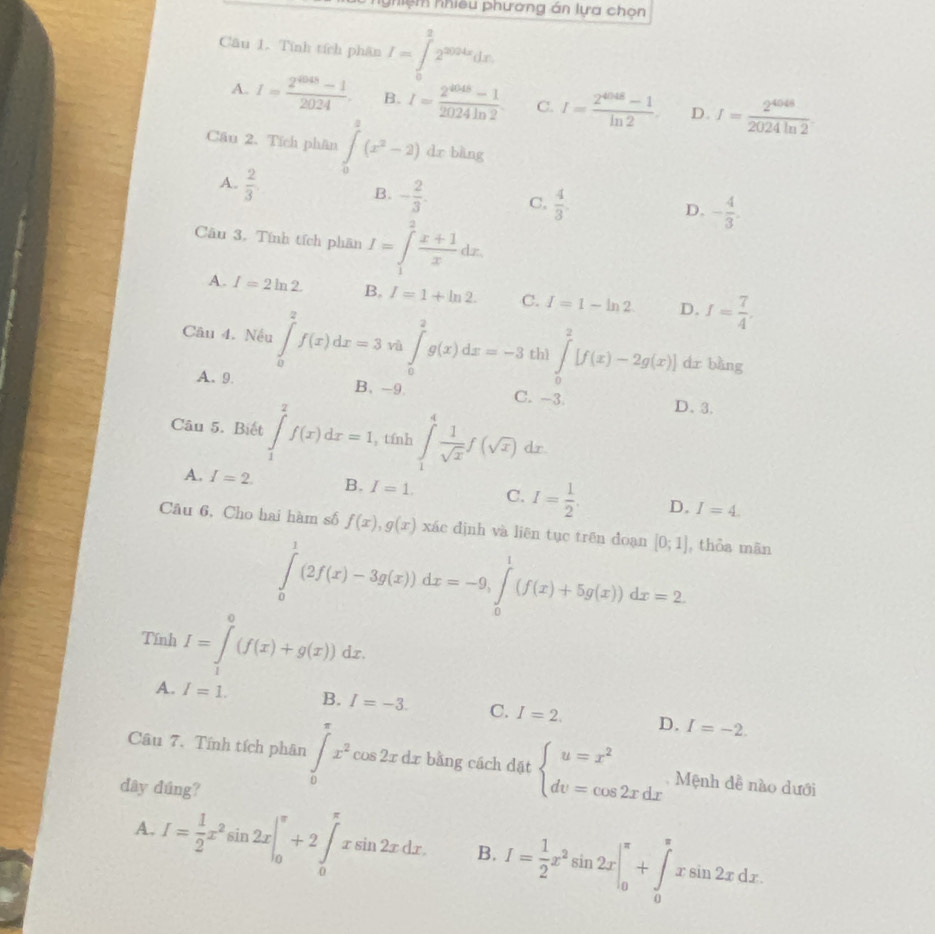 hiệm nhiều phương án lựa chọn
Câu 1. Tính tích phân I=∈tlimits _0^(22^2004x)dx
A. I= (2^(4048)-1)/2024 . B. I= (2^(4048)-1)/2024ln 2  C. I= (2^(4048)-1)/ln 2 . D. I= 2^(4048)/2024ln 2 .
Cầu 2. Tích phân ∈tlimits _0^(2(x^2)-2) C lr bằng
A.  2/3 
B. - 2/3 . C,  4/3 .
Câu 3. Tính tích phần I=∈tlimits _1^(2frac x+1)xdx.
D. - 4/3 .
A. I=2ln 2. B, I=1+ln 2. C. I=1-ln 2 D. I= 7/4 
Câu 4. Nếu ∈tlimits _0^(2f(x)dx=3 vì ∈tlimits _0^2g(x)dx=-3 thì ∈tlimits _0^2[f(x)-2g(x)] dr bằng
A.9. B. -9 C. -3 D、 3.
Câu 5. Biết ∈tlimits _1^2f(x)dx=1 , tfnh ∈t _1^4frac 1)sqrt(x)f(sqrt(x)) dr.
A. I=2. B. I=1. C. I= 1/2  D. I=4.
Câu 6, Cho hai hàm số f(x),g(x) xác định và liên tục trên đoạn [0;1] , thỏa mān
∈tlimits _0^(1(2f(x)-3g(x))dx=-9,∈tlimits _0^1(f(x)+5g(x))dx=2
Tính I=∈tlimits _1^0(f(x)+g(x))dx.
A. I=1. B. I=-3. C. I=2. D. I=-2.
Câu 7. Tính tích phân ∈tlimits _0^(π)x^2)cos 2xdx bằng cách dặt beginarrayl u=x^2 dv=cos 2xdxendarray. Mệnh đễ nào dưới
dây dúng?
A. I= 1/2 x^2sin 2x|_0^((π)+2∈tlimits _0^(π)xsin 2xdx. B. I=frac 1)2x^2sin 2x|_0^(π)+∈tlimits _0^(π)xsin 2xdx.