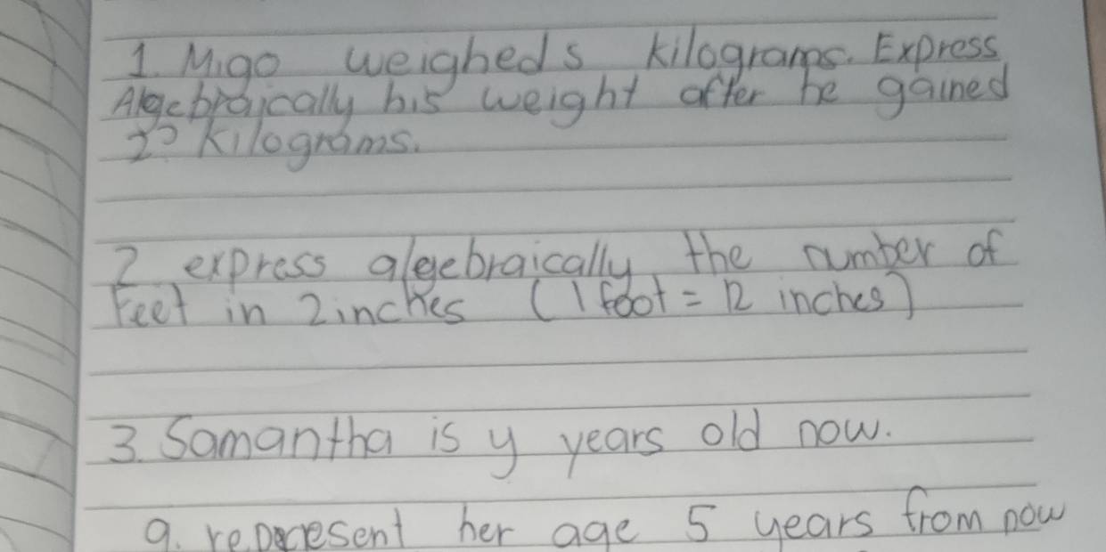 Mgo weigheds kilograpps. Express 
Algebroically his weight offer he gained
2- kilograms. 
2 express alegebraically the number of 
Feet in 2inches (Ifoot =12 inches) 
3 Samantha is y years old now. 
9. reperesent her age 5 years from now