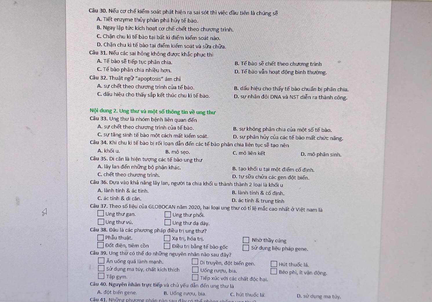 Nếu cơ chế kiểm soát phát hiện ra sai sót thì việc đầu tiên là chúng sẽ
A. Tiết enzyme thủy phân phá hủy tế bào.
B. Ngay lập tức kích hoạt cơ chế chết theo chương trình.
C. Chặn chu kì tế bào tai bất kì điểm kiểm soát nào.
D. Chặn chu kì tế bào tại điểm kiểm soát và sữa chữa.
Câu 31. Nếu các sai hỏng không được khắc phục thì
A. Tế bào sẽ tiếp tục phân chia. B. Tế bào sẽ chết theo chương trình
C. Tế bào phân chia nhiều hơn. D. Tế bào vẫn hoạt động bình thường.
Câu 32. Thuật ngữ “apoptosis” ám chỉ
A. sự chết theo chương trình của tế bào. B. dấu hiệu cho thấy tế bào chuẩn bị phân chia.
C. dấu hiệu cho thấy sắp kết thúc chu kì tế bào. D. sự nhân đôi DNA và NST diễn ra thành công.
Nội dung 2. Ung thư và một số thông tin về ung thư
Câu 33. Ung thư là nhóm bệnh liên quan đến
A. sự chết theo chương trình của tế bào. B. sự không phân chia của một số tế bào.
C. sự tăng sinh tế bào một cách mất kiểm soát. D. sự phân hủy của các tế bào mất chức năng.
Câu 34. Khi chu kì tế bào bị rối loạn dẫn đến các tế bào phân chia liên tục sẽ tạo nên
A. khối u. B. mô sẹo. C. mô liên kết D. mô phân sinh.
Câu 35. Di căn là hiện tượng các tế bào ung thư
A. lây lan đến những bộ phận khác. B. tạo khối u tại một điểm cố định.
C. chết theo chương trình. D. tự sửa chửa các gen đột biến.
Câu 36. Dựa vào khả năng lây lan, người ta chia khối u thành thành 2 loại là khối u
A. lành tính & ác tính. B. lành tính & cố định.
C. ác tính & di căn. D. ác tính & trung tính
Câu 37. Theo số liệu của GLOBOCAN năm 2020, hai loại ung thư có tỉ lệ mắc cao nhất ở Việt nam là
Ung thư gan. Ung thư phổi.
Ung thư vú. Ung thư dạ dày.
Câu 38. Đâu là các phương pháp điều trị ung thư?
Phẫu thuật. Xạ trị, hóa trị. Nhờ thầy cúng
Đốt điện, tiêm cồn Điều trị bằng tế bào gốc Sử dụng liệu pháp gene.
Câu 39. Ung thư có thể do những nguyên nhân nào sau đây?
Ăn uống quá lành mạnh. Di truyền, đột biến gen. Hút thuốc lá.
Sử dụng ma túy, chất kích thích Uống rượu, bia. Béo phì, ít vận động.
Tập gym. Tiếp xúc với các chất độc hại.
Câu 40. Nguyên nhân trực tiếp và chủ yếu dẫn đến ung thư là
A. đột biến gene. B. Uống rượu, bia. C. hút thuốc lá D. sử dụng ma túy.
Câu 41. Những phượng phán nào sau đây có thể phòng chống  u n