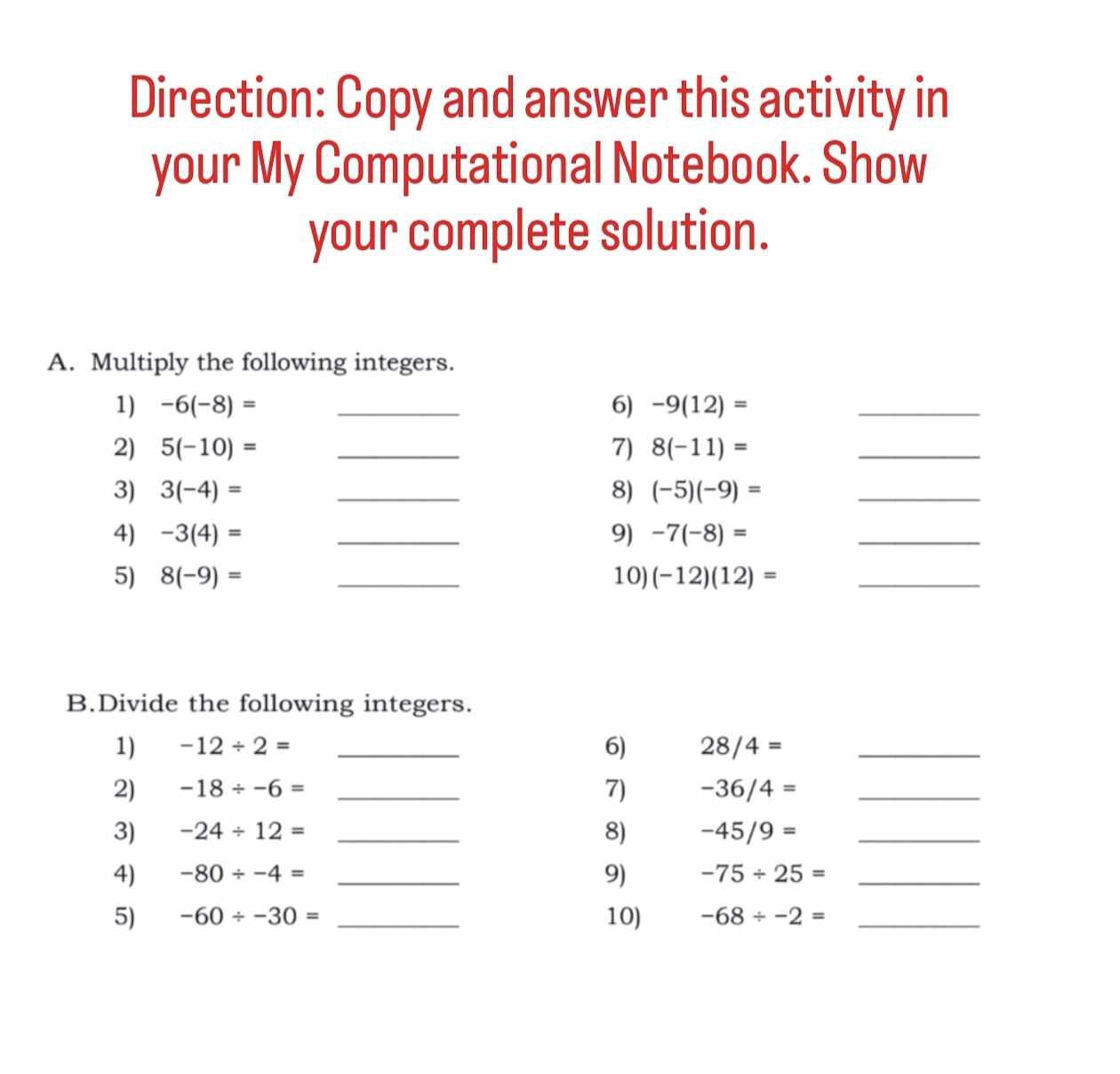 Direction: Copy and answer this activity in 
your My Computational Notebook. Show 
your complete solution. 
A. Multiply the following integers. 
1) -6(-8)= _6) -9(12)= _ 
2) 5(-10)= _7) 8(-11)= _ 
3) 3(-4)= _8) (-5)(-9)= _ 
4) -3(4)= _9) -7(-8)= _ 
5) 8(-9)= _10) (-12)(12)= _ 
B.Divide the following integers. 
1) -12/ 2= _6) 28/4= _ 
7) 
2) -18/ -6= _ -36/4= _ 
3) -24/ 12= _8) -45/9= _ 
9) 
4) -80/ -4= _ -75/ 25= _ 
5) -60/ -30= _10) -68/ -2= _