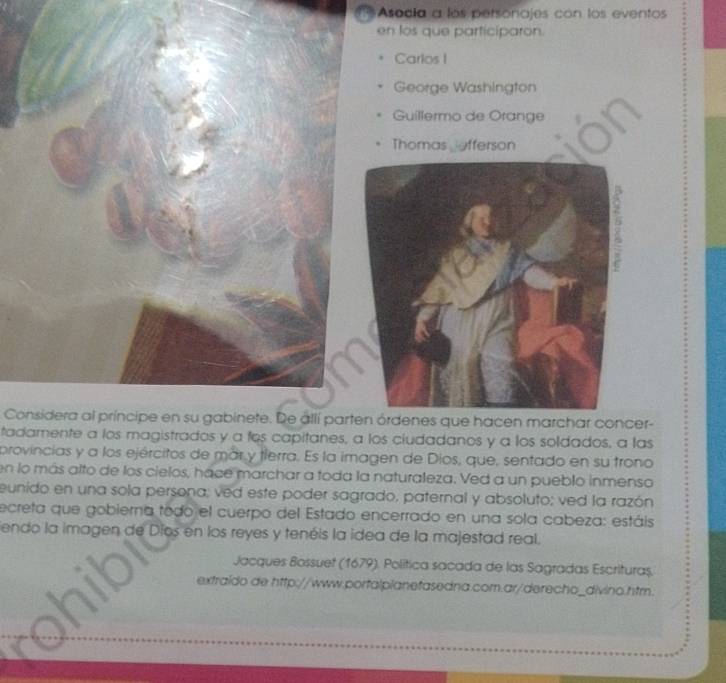 Asocía a los personajes con los eventos 
en los que particíparon. 
Carlos I 
George Washington 
Guillermo de Orange 
Thomas afferson 
Considera al príncipe en su gabinete. De állí parten órdenes que hacen marchar concer- 
tadamente a los magistrados y a fos capitanes, a los ciudadanos y a los soldados, a las 
provincias y a los ejércitos de már y tierra. Es la imagen de Díos, que, sentado en su trono 
en lo más alto de los cielos, hace marchar a toda la naturaleza. Ved a un pueblo inmenso 
eunido en una sola persona; ved este poder sagrado, paternal y absoluto; ved la razón 
ecreta que gobierna todo el cuerpo del Estado encerrado en una sola cabeza: estáis 
endo la imagen de Díos en los reyes y tenéis la idea de la majestad real. 
Jacques Bossuet (1679). Política sacada de las Sagradas Escrituras. 
extraído de http://www.portalplanefasedna.com.ar/derecho_divino.htm.