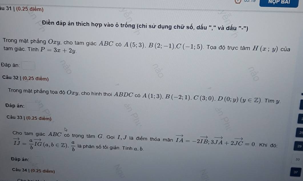 NOP BAI 
âu 31 | (0.25 điểm) 
Điền đáp án thích hợp vào ô trống (chỉ sử dụng chữ số, dấu "," và dấu "-") 
Trong mặt phẳng Oxy, cho tam giác ABC có A(5;3), B(2;-1), C(-1;5). Tọa độ trực tâm H(x;y) của 
tam giác. Tính P=3x+2y. 
Đáp án: 
Câu 32 | (0.25 điểm) 
Trong mặt phẳng tọa độ Oxy, cho hình thoi ABDC có A(1;3), B(-2;1), C(3;0), D(0;y)(y∈ Z). Tim y. 
Đáp án: 
Câu 33 | (0.25 điểm) 
28 
Cho tam giác ABC có trọng tâm G. Gọi I, J là điểm thỏa mãn vector IA=-2vector IB; 3vector JA+2vector JC=0 Khi đó: 29
vector IJ= a/b vector IG(a,b∈ Z),  a/b  là phân số tối giản. Tính a. b. 
Đáp án: 
33 
Câu 34 | (0.25 điểm) 
37