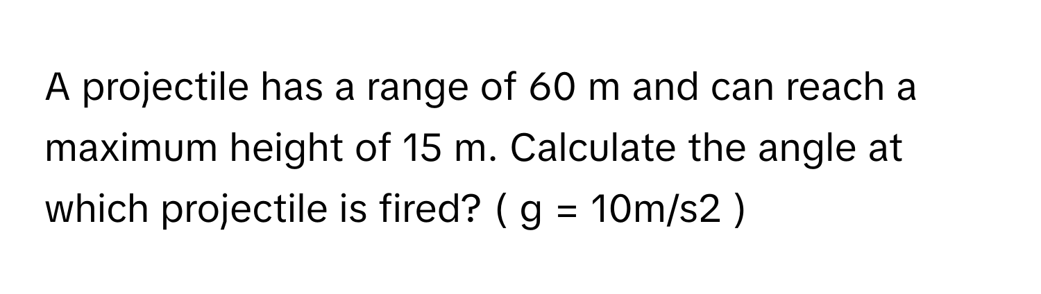 A projectile has a range of 60 m and can reach a maximum height of 15 m. Calculate the angle at which projectile is fired? ( g = 10m/s2 )