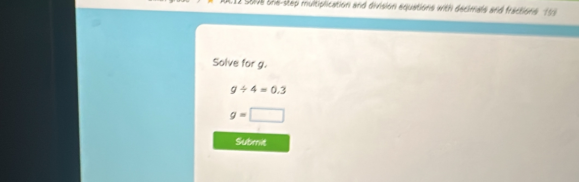 0012 Sove one-step multiplication and division equations with decimals and fractions 99 
Solve for g.
g/ 4=0.3
g= □ 
Subrit