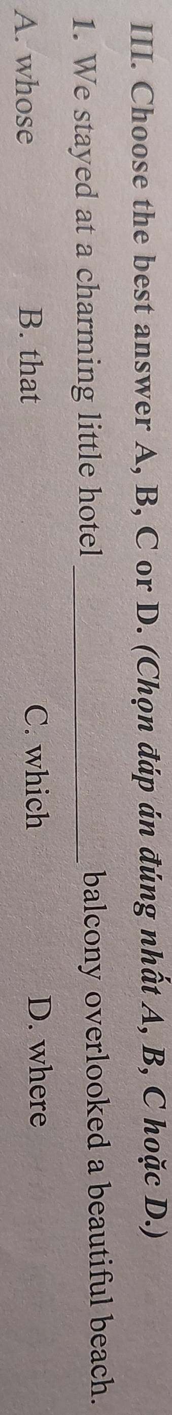 Choose the best answer A, B, C or D. (Chọn đáp án đúng nhất A, B, C hoặc D.)
1. We stayed at a charming little hotel _balcony overlooked a beautiful beach.
A. whose B. that C. which
D. where