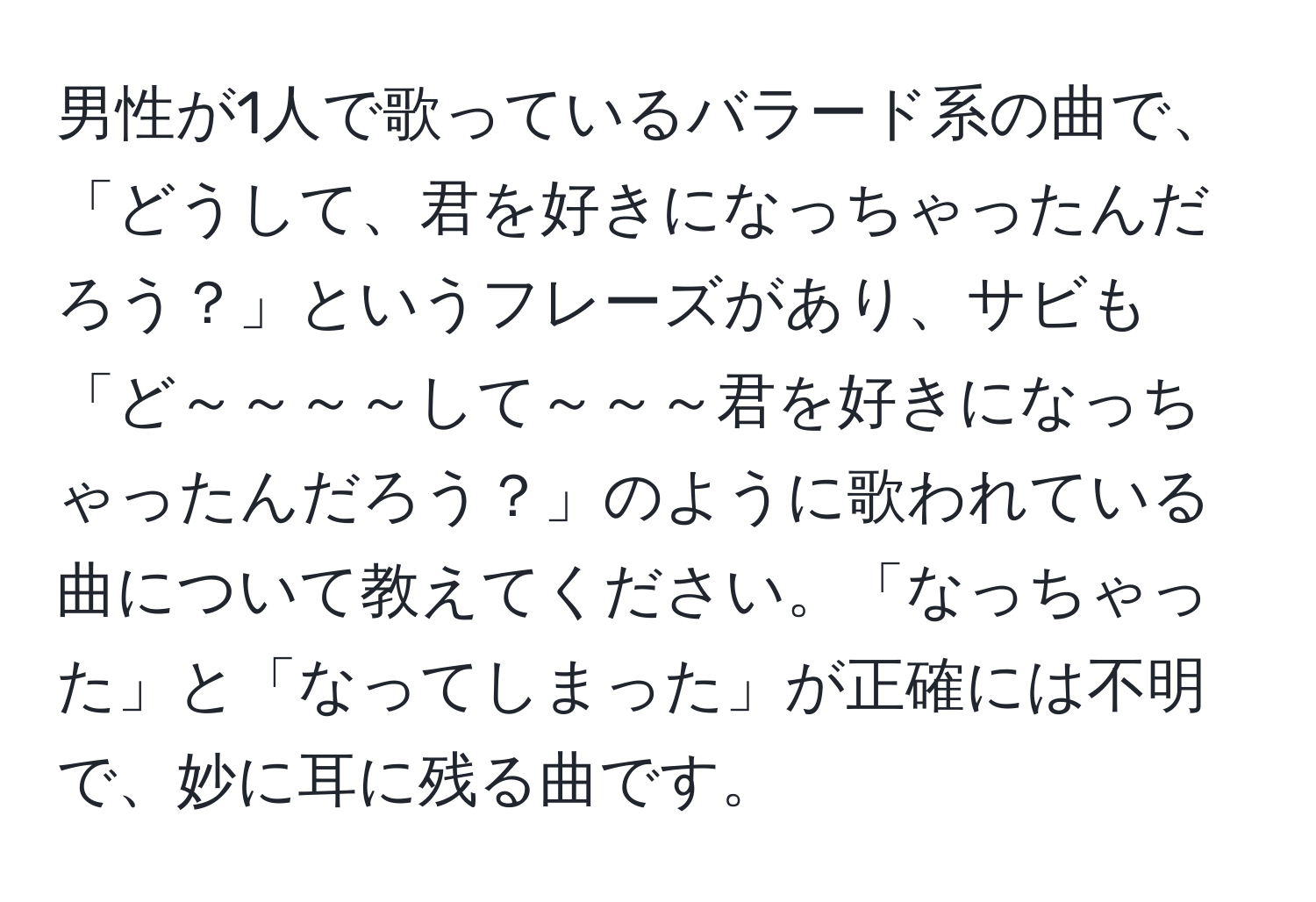 男性が1人で歌っているバラード系の曲で、「どうして、君を好きになっちゃったんだろう？」というフレーズがあり、サビも「ど～～～～して～～～君を好きになっちゃったんだろう？」のように歌われている曲について教えてください。「なっちゃった」と「なってしまった」が正確には不明で、妙に耳に残る曲です。