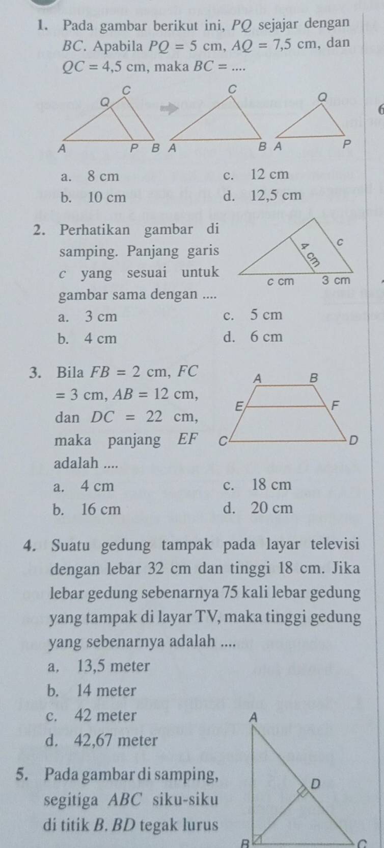 Pada gambar berikut ini, PQ sejajar dengan
BC. Apabila PQ=5cm, AQ=7,5cm , dan
QC=4,5cm , maka BC=... 
6
a. 8 cm c. 12 cm
b. 10 cm d. 12,5 cm
2. Perhatikan gambar di
samping. Panjang garis
c yang sesuai untuk
gambar sama dengan ....
a. 3 cm c. 5 cm
b. 4 cm d. 6 cm
3. Bila FB=2cm, FC
=3cm, AB=12cm, 
dan DC=22cm, 
maka panjang EF
adalah ....
a. 4 cm c. 18 cm
b. 16 cm d. 20 cm
4. Suatu gedung tampak pada layar televisi
dengan lebar 32 cm dan tinggi 18 cm. Jika
lebar gedung sebenarnya 75 kali lebar gedung
yang tampak di layar TV, maka tinggi gedung
yang sebenarnya adalah ....
a. 13,5 meter
b. 14 meter
c. 42 meter
d. 42,67 meter
5. Pada gambar di samping,
segitiga ABC siku-siku
di titik B. BD tegak lurus