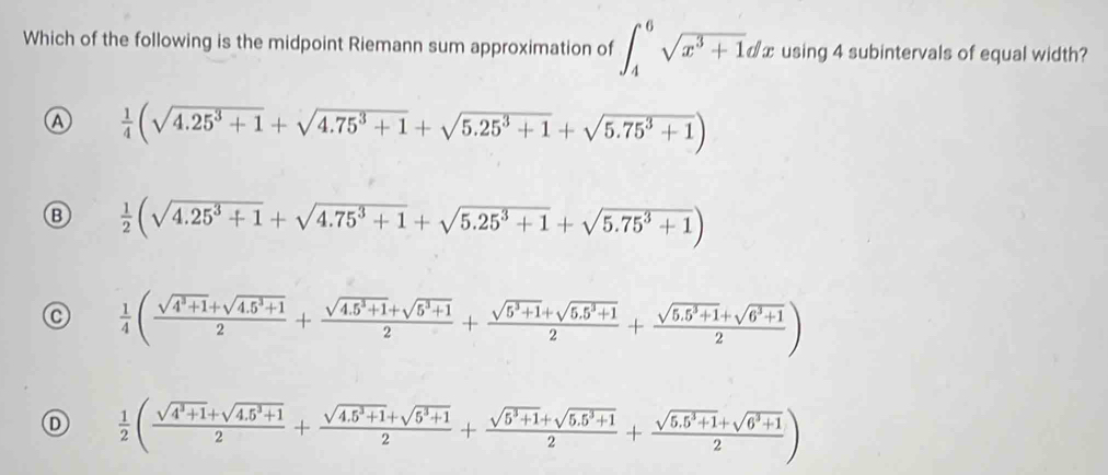 Which of the following is the midpoint Riemann sum approximation of ∈t _4^(6sqrt(x^3)+1)dx using 4 subintervals of equal width?
Ⓐ  1/4 (sqrt(4.25^3+1)+sqrt(4.75^3+1)+sqrt(5.25^3+1)+sqrt(5.75^3+1))
Ⓑ  1/2 (sqrt(4.25^3+1)+sqrt(4.75^3+1)+sqrt(5.25^3+1)+sqrt(5.75^3+1))
C  1/4 ( (sqrt(4^3+1)+sqrt(4.5^3+1))/2 + (sqrt(4.5^3+1)+sqrt(5^3+1))/2 + (sqrt(5^3+1)+sqrt(5.5^3+1))/2 + (sqrt(5.5^3+1)+sqrt(6^3+1))/2 )
D  1/2 ( (sqrt(4^3+1)+sqrt(4.5^3+1))/2 + (sqrt(4.5^3+1)+sqrt(5^3+1))/2 + (sqrt(5^3+1)+sqrt(5.5^3+1))/2 + (sqrt(5.5^3+1)+sqrt(6^3+1))/2 )