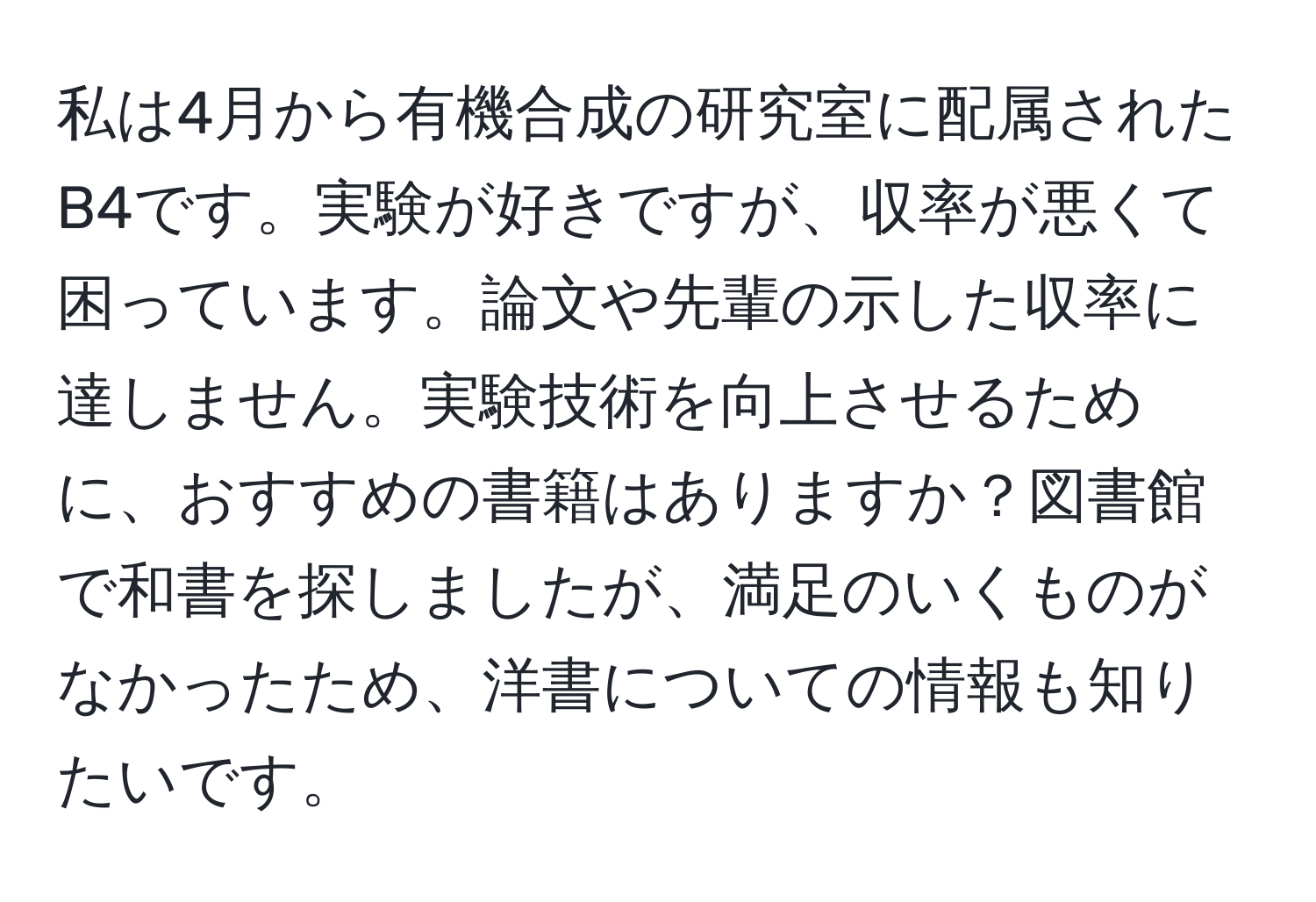 私は4月から有機合成の研究室に配属されたB4です。実験が好きですが、収率が悪くて困っています。論文や先輩の示した収率に達しません。実験技術を向上させるために、おすすめの書籍はありますか？図書館で和書を探しましたが、満足のいくものがなかったため、洋書についての情報も知りたいです。