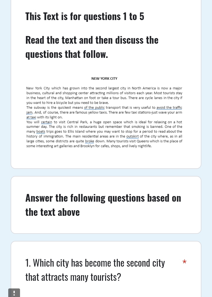 This Text is for questions 1 to 5 
Read the text and then discuss the 
questions that follow. 
NEW YORK CITY 
New York City which has grown into the second largest city in North America is now a major 
business, cultural and shopping center attracting millions of visitors each year. Most tourists stay 
in the heart of the city, Manhattan on foot or take a tour bus. There are cycle lanes in the city if 
you want to hire a bicycle but you need to be brave. 
The subway is the quickest means of the public transport that is very useful to avoid the traffic 
jam. And, of course, there are famous yellow taxis. There are few taxi stations-just wave your arm 
at taxi with its light on. 
You will certain to visit Central Park, a huge open space which is ideal for relaxing on a hot 
summer day. The city is rich in restaurants but remember that smoking is banned. One of the 
many boats trips goes to Ellis Island where you may want to stop for a period to read about the 
history of immigration. The main residential areas are in the outskirt of the city where, as in all 
large cities, some districts are quite broke down. Many tourists visit Queens which is the place of 
some interesting art galleries and Brooklyn for cafes, shops, and lively nightlife. 
Answer the following questions based on 
the text above 
1. Which city has become the second city * 
that attracts many tourists? 
!